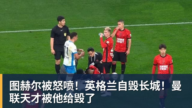 图赫尔被怒喷！英格兰自毁长城！曼联天才被他给毁了