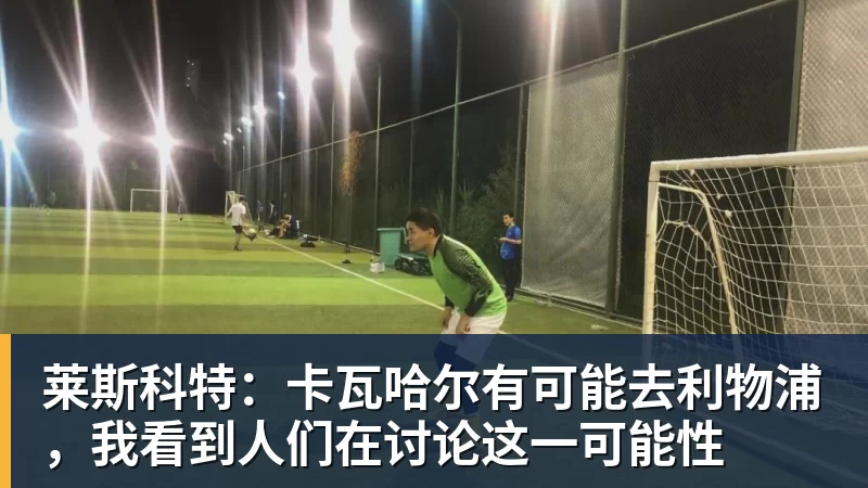 好博体育莱斯科特：卡瓦哈尔有可能去利物浦，我看到人们在讨论这一可能性