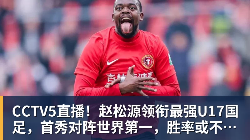 好博体育CCTV5直播！赵松源领衔最强U17国足，首秀对阵世界第一，胜率或不超10%